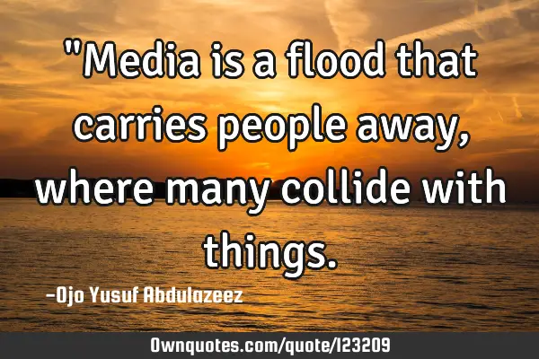 "Media is a flood that carries people away, where many collide with