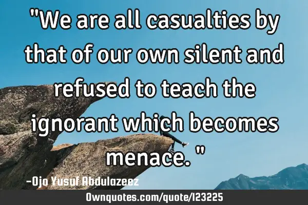 "We are all casualties by that of our own silent and refused to teach the ignorant which becomes
