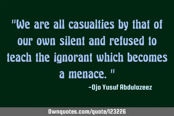 "We are all casualties by that of our own silent and refused to teach the ignorant which becomes a