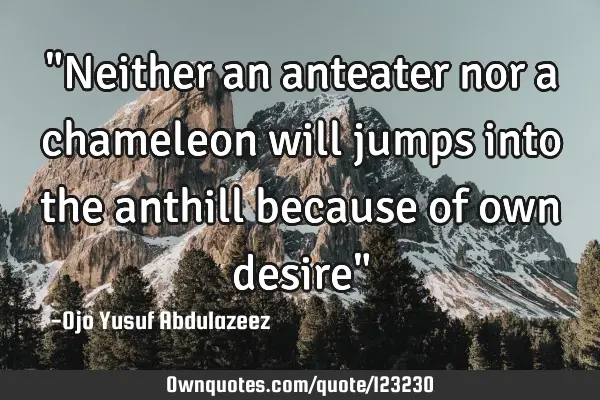 "Neither an anteater nor a chameleon will jumps into the anthill because of own desire"