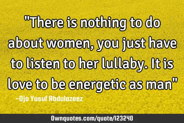 "There is nothing to do about women, you just have to listen to her lullaby. It is love to be