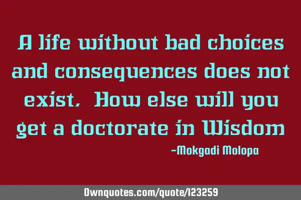 A life without bad choices and consequences does not exist. How else will you get a doctorate in W