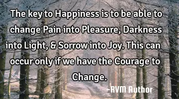 The key to Happiness is to be able to change Pain into Pleasure, Darkness into Light, & Sorrow into
