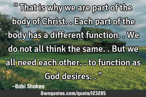 " That is why we are part of the body of Christ.. Each part of the body has a different function.. W