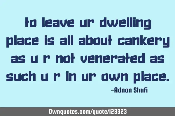 To leave ur dwelling place is all about cankery as u r not venerated as such u r in ur own