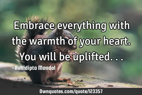 Embrace everything with the warmth of your heart. You will be
