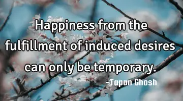 Happiness from the fulfillment of induced desires can only be temporary.