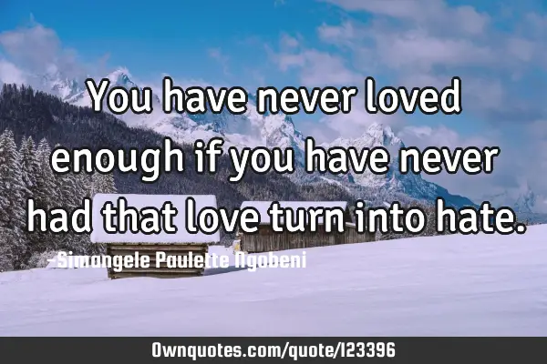 You have never loved enough if you have never had that love turn into