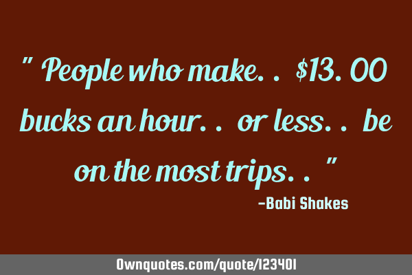 " People who make.. $13.00 bucks an hour.. or less.. be on the most trips.. "
