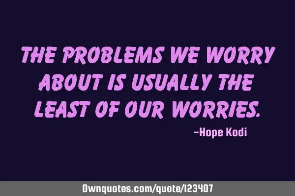 The problems we worry about is usually the least of our
