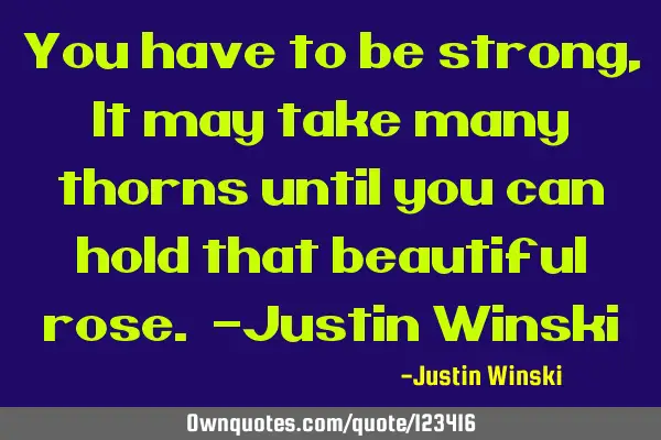 You have to be strong, It may take many thorns until you can hold that beautiful rose. -Justin W