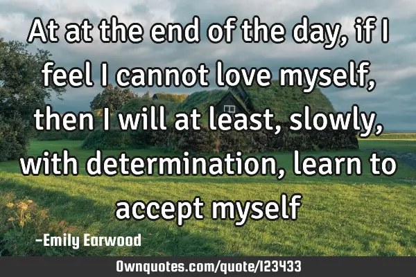 At at the end of the day, if I feel I cannot love myself, then I will at least, slowly, with