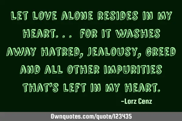 Let love alone resides in my heart... for it washes away hatred, jealousy, greed and all other