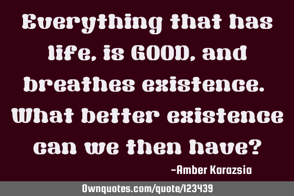 Everything that has life, is GOOD, and breathes existence. What better existence can we then have?