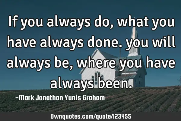 If you always do, what you have always done. you will always be, where you have always