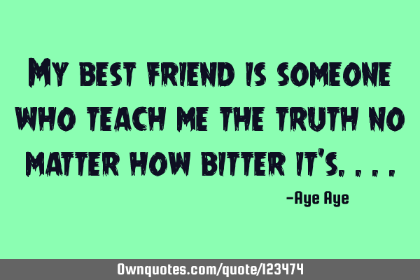 My best friend is someone who teach me the truth no matter how bitter it