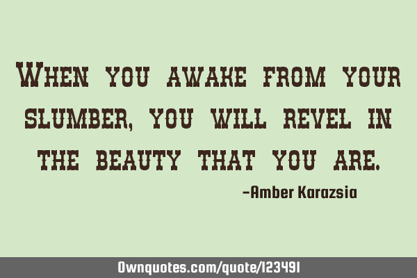 When you awake from your slumber, you will revel in the beauty that you