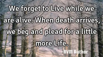 We forget to Live while we are alive. When death arrives, we beg and plead for a little more Life.