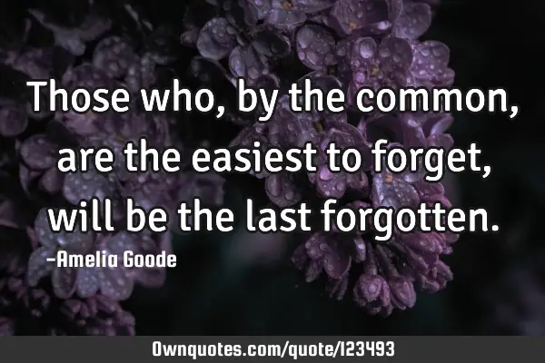 Those who, by the common, are the easiest to forget, will be the last