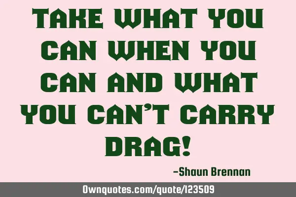 Take what you can when you can and what you can’t carry drag!