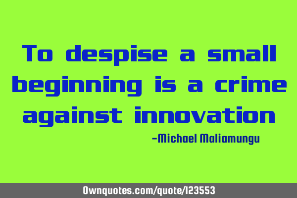 To despise a small beginning is a crime against