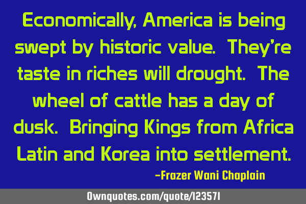 Economically, America is being swept by historic value. They’re taste in riches will drought. The