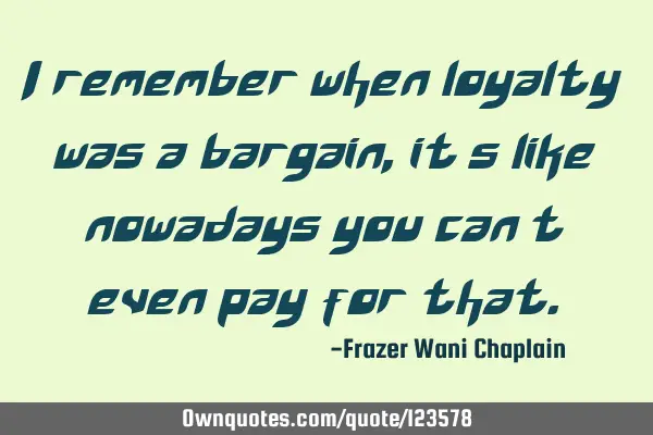 I remember when loyalty was a bargain, it’s like nowadays you can’t even pay for