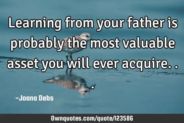 Learning from your father is probably the most valuable asset you will ever