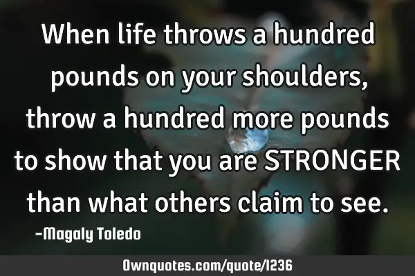 When life throws a hundred pounds on your shoulders, throw a hundred more pounds to show that you