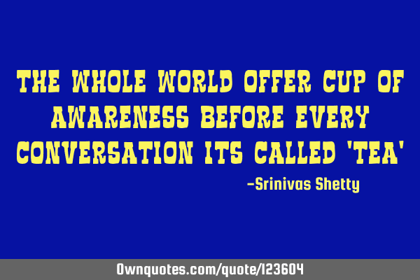 The whole world offer cup of awareness before every conversation its called 
