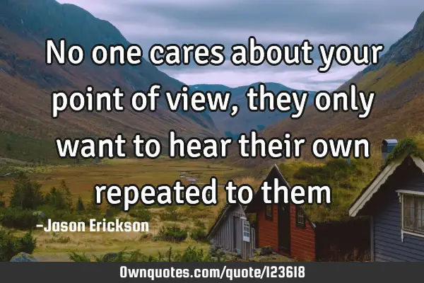 No one cares about your point of view, they only want to hear their own repeated to