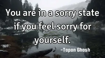 You are in a sorry state if you feel sorry for yourself.
