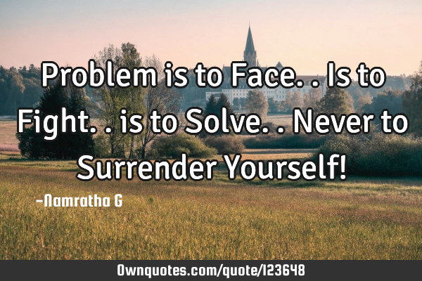 Problem is to Face..is to Fight.. is to Solve.. Never to Surrender Yourself!
