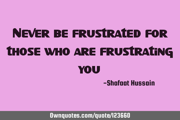 Never be frustrated for those who are frustrating