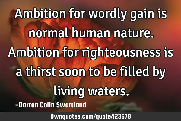 Ambition for wordly gain is normal human nature. Ambition for righteousness is a thirst soon to be