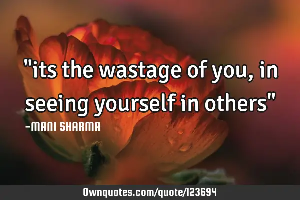 "its the wastage of you, in seeing yourself in others"