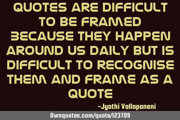 Quotes are difficult to be framed Because they happen around us daily but is difficult to recognise