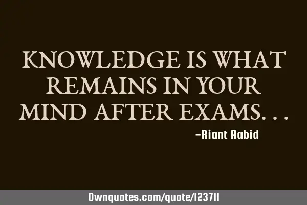 KNOWLEDGE IS WHAT REMAINS IN YOUR MIND AFTER EXAMS
