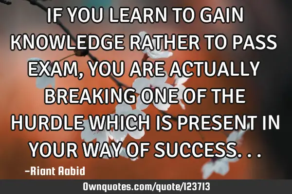 IF YOU LEARN TO GAIN KNOWLEDGE RATHER TO PASS EXAM,YOU ARE ACTUALLY BREAKING ONE OF THE HURDLE WHICH