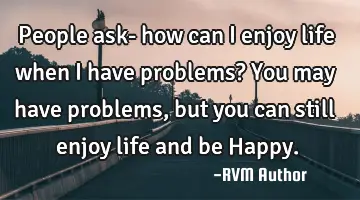 People ask- how can I enjoy life when I have problems? You may have problems, but you can still