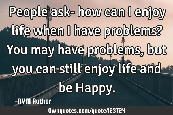 People ask- how can I enjoy life when I have problems? You may have problems, but you can still