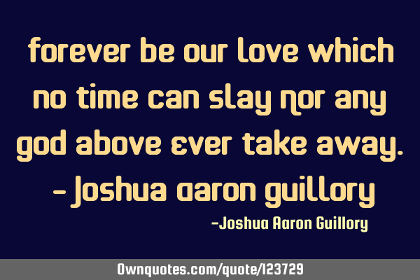 Forever be our love Which no time can slay Nor any God above Ever take away. - Joshua Aaron G