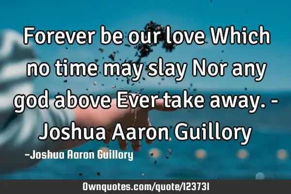Forever be our love Which no time may slay Nor any god above Ever take away. - Joshua Aaron G