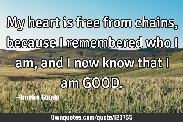 My heart is free from chains, because I remembered who I am, and I now know that I am GOOD