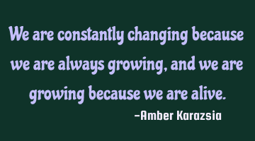 We are constantly changing because we are always growing, and we are growing because we are alive.
