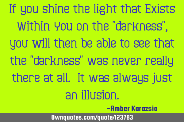 If you shine the light that Exists Within You on the "darkness", you will then be able to see that