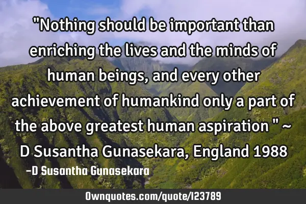 "Nothing should be important than enriching the lives and the minds of human beings, and every