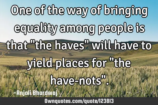 One of the way of bringing equality among people is that "the haves" will have to yield places for "