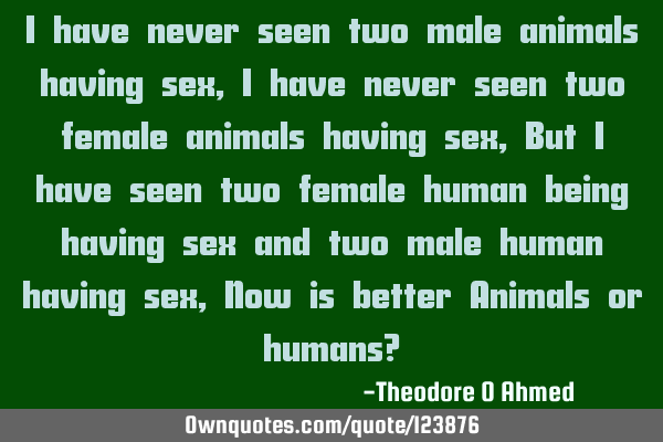 I have never seen two male animals having sex, I have never seen two female animals having sex, But