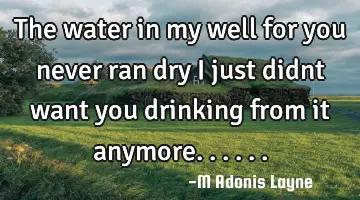 The water in my well for you never ran dry i just didnt want you drinking from it anymore......
